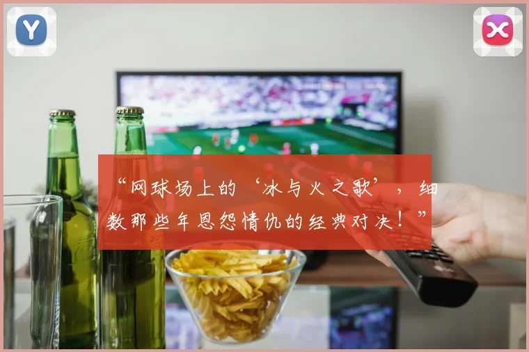 “网球场上的‘冰与火之歌’,细数那些年恩怨情仇的经典对决!”_20260702172927