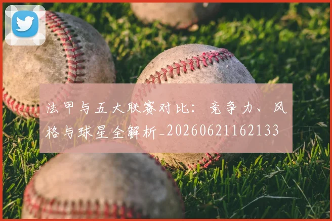 法甲与五大联赛对比：竞争力、风格与球星全解析_20260621162133