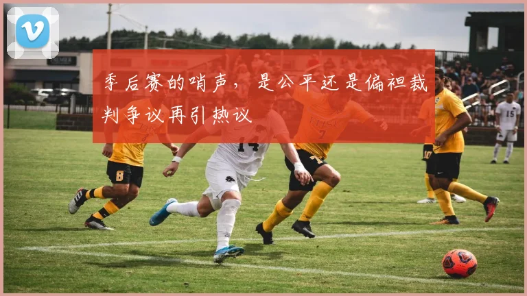 季后赛的哨声,是公平还是偏袒裁判争议再引热议