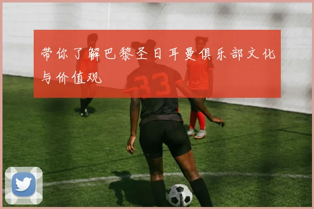 带你了解巴黎圣日耳曼俱乐部文化与价值观