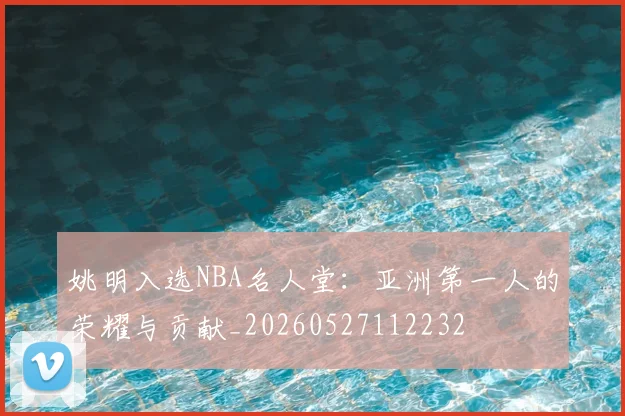 姚明入选NBA名人堂:亚洲第一人的荣耀与贡献_20260527112232