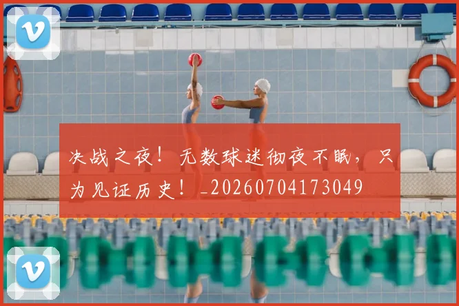 决战之夜！无数球迷彻夜不眠，只为见证历史！_20260704173049