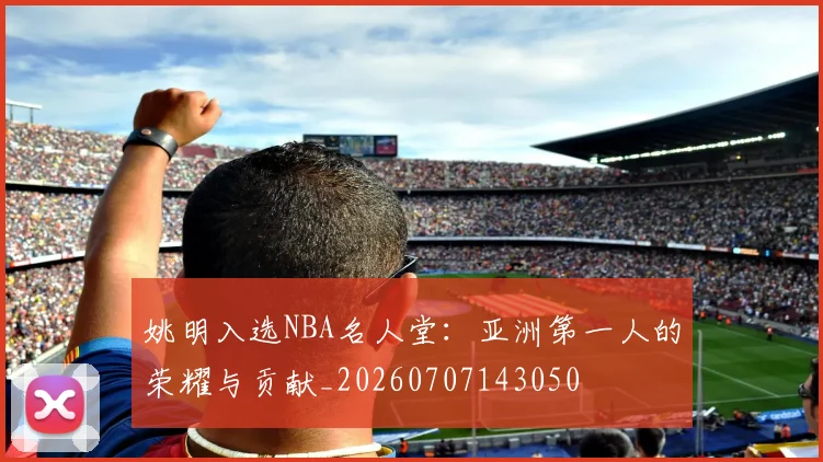 姚明入选NBA名人堂:亚洲第一人的荣耀与贡献_20260707143050