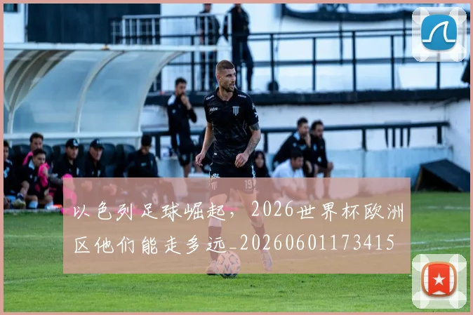 以色列足球崛起,2026世界杯欧洲区他们能走多远_20260601173415