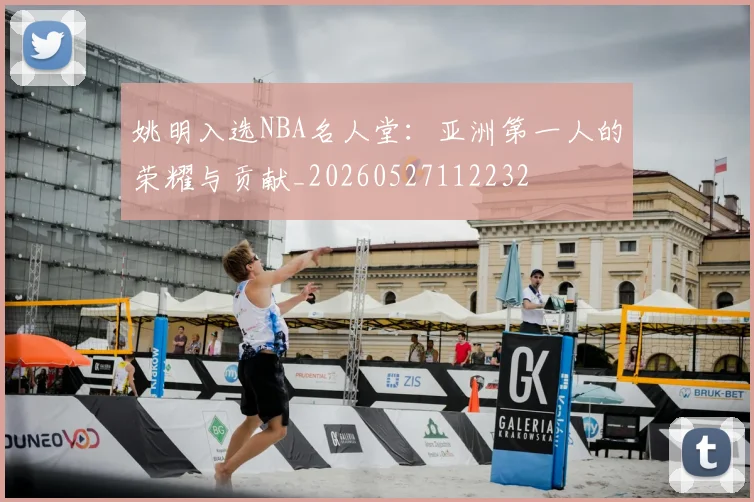 姚明入选NBA名人堂:亚洲第一人的荣耀与贡献_20260527112232
