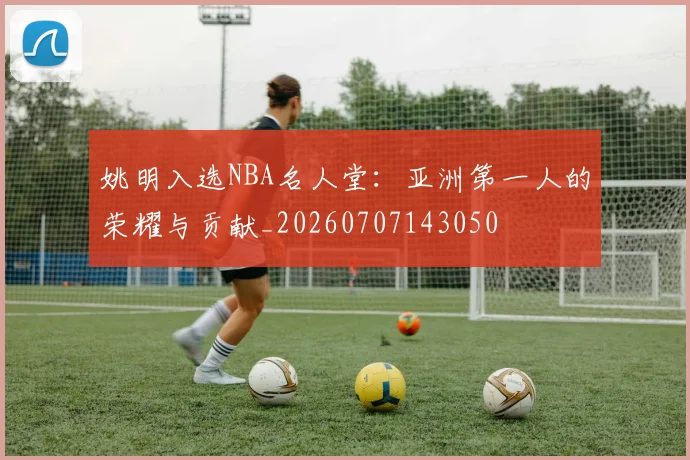 姚明入选NBA名人堂:亚洲第一人的荣耀与贡献_20260707143050